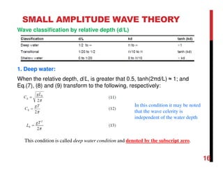 16
SMALL AMPLITUDE WAVE THEORY
Wave classification by relative depth (d/L)
1. Deep water:
When the relative depth, d/L, is greater that 0.5, tanh(2πd/L) ≈ 1; and
Eq.(7), (8) and (9) transform to the following, respectively:
This condition is called deep water condition and denoted by the subscript zero.
In this condition it may be noted
that the wave celerity is
independent of the water depth
 