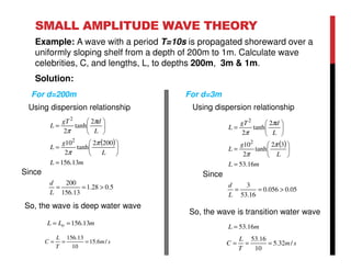 SMALL AMPLITUDE WAVE THEORY
Example: A wave with a period T=10s is propagated shoreward over a
uniformly sloping shelf from a depth of 200m to 1m. Calculate wave
celebrities, C, and lengths, L, to depths 200m, 3m & 1m.
Solution:
( )
mL
L
g
L
L
dgT
L
13.156
2002
tanh
2
10
2
tanh
2
2
2
=






=






=
π
π
π
π
5.028.1
13.156
200
>==
L
d
Since
So, the wave is deep water wave
For d=200m
( )
mL
L
g
L
L
dgT
L
16.53
32
tanh
2
10
2
tanh
2
2
2
=






=






=
π
π
π
π
05.0056.0
16.53
3
>==
L
d
Since
So, the wave is transition water wave
For d=3m
sm
T
L
C /6.15
10
13.156
===
mLL o 13.156==
sm
T
L
C /32.5
10
16.53
===
mL 16.53=
Using dispersion relationship Using dispersion relationship
 