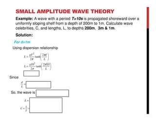 SMALL AMPLITUDE WAVE THEORY
Example: A wave with a period T=10s is propagated shoreward over a
uniformly sloping shelf from a depth of 200m to 1m. Calculate wave
celebrities, C, and lengths, L, to depths 200m, 3m & 1m.
Solution:
( )
mL
L
g
L
L
dgT
L
11.31
12
tanh
2
10
2
tanh
2
2
2
=






=






=
π
π
π
π
05.0032.0
11.31
1
<==
L
d
Since
So, the wave is shallow water wave
For d=1m
sm
T
L
C /11.3
10
11.31
===
mL 11.31=
Using dispersion relationship
 