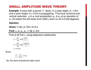 SMALL AMPLITUDE WAVE THEORY
Example: A wave with a period, T, =8sec, in a water depth, d, =15m
and a wave height, H,= 5.5m is propagating. Find local horizonal and
vertical velocities , u & w, and acceleration ax, & az at an elevation of
z=-5m below the still water level (SWL) when kx-σt=π/3 (60 degrees)
Solution:
Given: T=8s; d=15m; H=5.5
Find: u, w, ax, az =? @ z=-5m
First of all find L, using dispersion relationship
( )
mL
L
g
L
L
dgT
L
8.81
152
tanh
2
8
2
tanh
2
2
2
=






=






=
π
π
π
π
18.0
8.81
15
==
L
d
Since
So, the wave transitional water wave
 