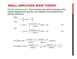 SMALL AMPLITUDE WAVE THEORY
Particle displacement: The horizontal and vertical ordinates of the
particle displacement (ς and ε ) are related to the components of
particle velocity by:
Since
 