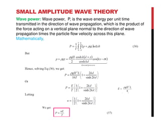 SMALL AMPLITUDE WAVE THEORY
Wave power: Wave power, P, is the wave energy per unit time
transmitted in the direction of wave propagation, which is the product of
the force acting on a vertical plane normal to the direction of wave
propagation times the particle flow velocity across this plane.
Mathematically,
 