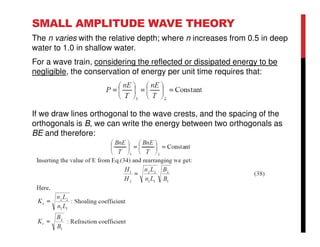 SMALL AMPLITUDE WAVE THEORY
The n varies with the relative depth; where n increases from 0.5 in deep
water to 1.0 in shallow water.
For a wave train, considering the reflected or dissipated energy to be
negligible, the conservation of energy per unit time requires that:
If we draw lines orthogonal to the wave crests, and the spacing of the
orthogonals is B, we can write the energy between two orthogonals as
BE and therefore:
 