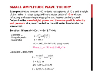 SMALL AMPLITUDE WAVE THEORY
Example: A wave in water 100 m deep has a period of 10 s and a height
of 2 m. When it has propagated into a water depth of 10 m without
refracting and assuming energy gains and losses can be ignored.
Determine the wave height, power and the water particle velocity
and pressure at a point 1 m below the still water level under the
wave crest.
Solution: Given: d=100m: H=2m & T=10s
Calculate L at d=10m
L = 93.3 m
d/L =10/ 93.3=0.11
k = 2π/93.3 = 0.0673m-1
L = 156 m
d/L = 100/156= 0.64 >0.5 (deep water)
Hence, Lo = 156 m & H=Ho=2m






=
L
dgT
L
π
π
2
tanh
2
2
Calculate L,
Using dispersion
relationship
 