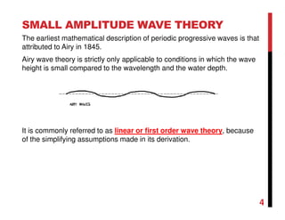 4
SMALL AMPLITUDE WAVE THEORY
The earliest mathematical description of periodic progressive waves is that
attributed to Airy in 1845.
Airy wave theory is strictly only applicable to conditions in which the wave
height is small compared to the wavelength and the water depth.
It is commonly referred to as linear or first order wave theory, because
of the simplifying assumptions made in its derivation.
 