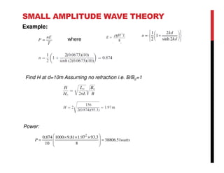 SMALL AMPLITUDE WAVE THEORY
Example:
where
Find H at d=10m Assuming no refraction i.e. B/Bo=1
Power:
wattsP 51.38806
8
3.9397.181.91000
10
874.0 2
=







 ×××
=
 