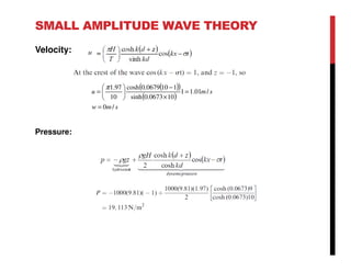 SMALL AMPLITUDE WAVE THEORY
Velocity:
( )( )
( )
smw
smu
/0
/01.11
100673.0sinh
1100679.0cosh
10
97.1
=
=
×
−






=
π
Pressure:
 