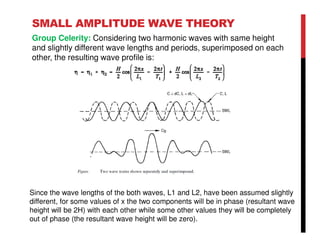 SMALL AMPLITUDE WAVE THEORY
Group Celerity: Considering two harmonic waves with same height
and slightly different wave lengths and periods, superimposed on each
other, the resulting wave profile is:
Since the wave lengths of the both waves, L1 and L2, have been assumed slightly
different, for some values of x the two components will be in phase (resultant wave
height will be 2H) with each other while some other values they will be completely
out of phase (the resultant wave height will be zero).
 