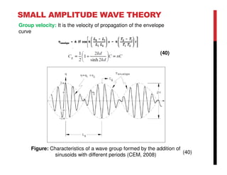 SMALL AMPLITUDE WAVE THEORY
Figure: Characteristics of a wave group formed by the addition of
sinusoids with different periods (CEM, 2008)
(40)
(40)
Group velocity: It is the velocity of propagation of the envelope
curve
 