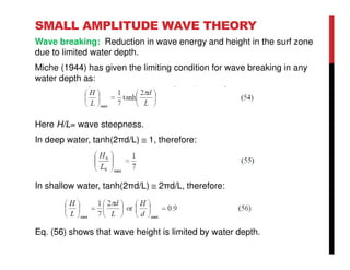 SMALL AMPLITUDE WAVE THEORY
Wave breaking: Reduction in wave energy and height in the surf zone
due to limited water depth.
Miche (1944) has given the limiting condition for wave breaking in any
water depth as:
Here H/L= wave steepness.
In deep water, tanh(2πd/L) ≅ 1, therefore:
In shallow water, tanh(2πd/L) ≅ 2πd/L, therefore:
Eq. (56) shows that wave height is limited by water depth.
 