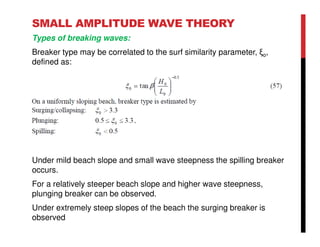 SMALL AMPLITUDE WAVE THEORY
Types of breaking waves:
Breaker type may be correlated to the surf similarity parameter, ξo,
defined as:
Under mild beach slope and small wave steepness the spilling breaker
occurs.
For a relatively steeper beach slope and higher wave steepness,
plunging breaker can be observed.
Under extremely steep slopes of the beach the surging breaker is
observed
 