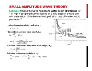 SMALL AMPLITUDE WAVE THEORY
Example: What is the wave height and water depth at breaking for
1-m high 4-sec period wave shoaling on a 1:10 slope in a wave tank
with water depth of 5m before the slope? What type of breaker would
you expect?
Using dispersion relation, calculate L;
Calculate deep water wave length, Lo;
Calculate unrefracted deep water wave height, Ho’;
Calculate breaking wave height, Hb;
 