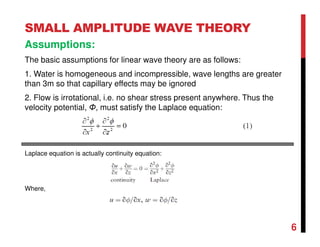 6
SMALL AMPLITUDE WAVE THEORY
Assumptions:
The basic assumptions for linear wave theory are as follows:
1. Water is homogeneous and incompressible, wave lengths are greater
than 3m so that capillary effects may be ignored
2. Flow is irrotational, i.e. no shear stress present anywhere. Thus the
velocity potential, Φ, must satisfy the Laplace equation:
Laplace equation is actually continuity equation:
Where,
 