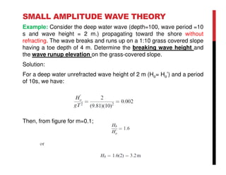 SMALL AMPLITUDE WAVE THEORY
Example: Consider the deep water wave (depth=100, wave period =10
s and wave height = 2 m.) propagating toward the shore without
refracting. The wave breaks and runs up on a 1:10 grass covered slope
having a toe depth of 4 m. Determine the breaking wave height and
the wave runup elevation on the grass-covered slope.
Solution:
For a deep water unrefracted wave height of 2 m (Ho= Ho’) and a period
of 10s, we have:
Then, from figure for m=0.1;
 