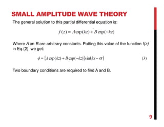 SMALL AMPLITUDE WAVE THEORY
9
The general solution to this partial differential equation is:
Where A an B are arbitrary constants. Putting this value of the function f(z)
in Eq.(2), we get:
Two boundary conditions are required to find A and B.
 
