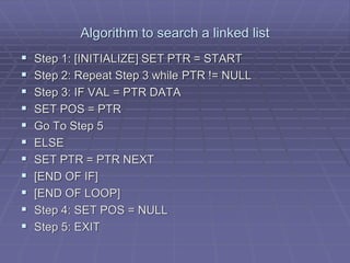 Algorithm to search a linked list
 Step 1: [INITIALIZE] SET PTR = START
 Step 2: Repeat Step 3 while PTR != NULL
 Step 3: IF VAL = PTR DATA
 SET POS = PTR
 Go To Step 5
 ELSE
 SET PTR = PTR NEXT
 [END OF IF]
 [END OF LOOP]
 Step 4: SET POS = NULL
 Step 5: EXIT
 