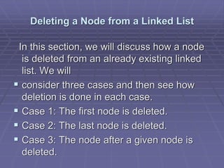 Deleting a Node from a Linked List
In this section, we will discuss how a node
is deleted from an already existing linked
list. We will
 consider three cases and then see how
deletion is done in each case.
 Case 1: The first node is deleted.
 Case 2: The last node is deleted.
 Case 3: The node after a given node is
deleted.
 
