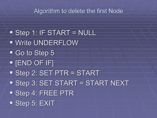 Algorithm to delete the first Node
 Step 1: IF START = NULL
 Write UNDERFLOW
 Go to Step 5
 [END OF IF]
 Step 2: SET PTR = START
 Step 3: SET START = START NEXT
 Step 4: FREE PTR
 Step 5: EXIT
 