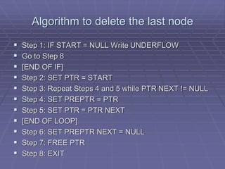 Algorithm to delete the last node
 Step 1: IF START = NULL Write UNDERFLOW
 Go to Step 8
 [END OF IF]
 Step 2: SET PTR = START
 Step 3: Repeat Steps 4 and 5 while PTR NEXT != NULL
 Step 4: SET PREPTR = PTR
 Step 5: SET PTR = PTR NEXT
 [END OF LOOP]
 Step 6: SET PREPTR NEXT = NULL
 Step 7: FREE PTR
 Step 8: EXIT
 