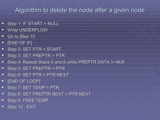 Algorithm to delete the node after a given node
 Step 1: IF START = NULL
 Write UNDERFLOW
 Go to Step 10
 [END OF IF]
 Step 2: SET PTR = START
 Step 3: SET PREPTR = PTR
 Step 4: Repeat Steps 5 and 6 while PREPTR DATA != NUll
 Step 5: SET PREPTR = PTR
 Step 6: SET PTR = PTR NEXT
 [END OF LOOP]
 Step 7: SET TEMP = PTR
 Step 8: SET PREPTR NEXT = PTR NEXT
 Step 9: FREE TEMP
 Step 10 : EXIT
 
