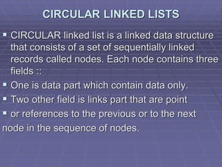 CIRCULAR LINKED LISTS
 CIRCULAR linked list is a linked data structure
that consists of a set of sequentially linked
records called nodes. Each node contains three
fields ::
 One is data part which contain data only.
 Two other field is links part that are point
 or references to the previous or to the next
node in the sequence of nodes.
 
