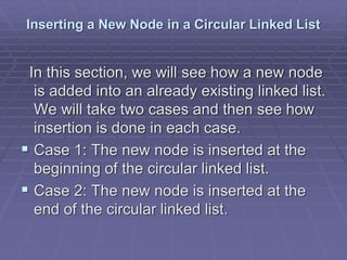 Inserting a New Node in a Circular Linked List
In this section, we will see how a new node
is added into an already existing linked list.
We will take two cases and then see how
insertion is done in each case.
 Case 1: The new node is inserted at the
beginning of the circular linked list.
 Case 2: The new node is inserted at the
end of the circular linked list.
 