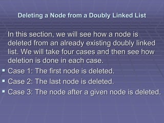 Deleting a Node from a Doubly Linked List
In this section, we will see how a node is
deleted from an already existing doubly linked
list. We will take four cases and then see how
deletion is done in each case.
 Case 1: The first node is deleted.
 Case 2: The last node is deleted.
 Case 3: The node after a given node is deleted.
 