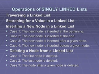 Operations of SINGLY LINKED Lists
Traversing a Linked List
Searching for a Value in a Linked List
Inserting a New Node in a Linked List
 Case 1: The new node is inserted at the beginning.
 Case 2: The new node is inserted at the end.
 Case 3: The new node is inserted after a given node.
 Case 4: The new node is inserted before a given node.
 Deleting a Node from a Linked List
 Case 1: The first node is deleted.
 Case 2: The last node is deleted.
 Case 3: The node after a given node is deleted.
 