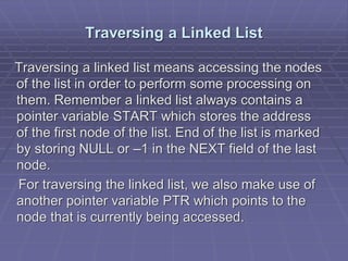 Traversing a Linked List
Traversing a linked list means accessing the nodes
of the list in order to perform some processing on
them. Remember a linked list always contains a
pointer variable START which stores the address
of the first node of the list. End of the list is marked
by storing NULL or –1 in the NEXT field of the last
node.
For traversing the linked list, we also make use of
another pointer variable PTR which points to the
node that is currently being accessed.
 