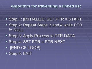 Algorithm for traversing a linked list
 Step 1: [INITIALIZE] SET PTR = START
 Step 2: Repeat Steps 3 and 4 while PTR
!= NULL
 Step 3: Apply Process to PTR DATA
 Step 4: SET PTR = PTR NEXT
 [END OF LOOP]
 Step 5: EXIT
 