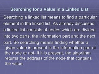 Searching for a Value in a Linked List
Searching a linked list means to find a particular
element in the linked list. As already discussed,
a linked list consists of nodes which are divided
into two parts, the information part and the next
part. So searching means finding whether a
given value is present in the information part of
the node or not. If it is present, the algorithm
returns the address of the node that contains
the value.
 