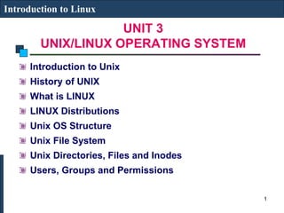 UNIT 3
UNIX/LINUX OPERATING SYSTEM
Introduction to Linux
Introduction to Unix
History of UNIX
What is LINUX
LINUX Distributions
Unix OS Structure
Unix File System
Unix Directories, Files and Inodes
Users, Groups and Permissions
1
 