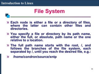 File System
Introduction to Linux
Each node is either a file or a directory of files,
where the latter can contain other files and
directories.
You specify a file or directory by its path name,
either the full, or absolute, path name or the one
relative to a location.
The full path name starts with the root, /, and
follows the branches of the file system, each
separated by /, until you reach the desired file, e.g.:
/home/condron/source/xntp
11
 