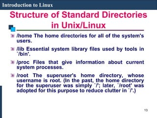 Structure of Standard Directories
in Unix/Linux
Introduction to Linux
/home The home directories for all of the system's
users.
/lib Essential system library files used by tools in
`/bin'.
/proc Files that give information about current
system processes.
/root The superuser's home directory, whose
username is root. (In the past, the home directory
for the superuser was simply `/'; later, `/root' was
adopted for this purpose to reduce clutter in `/'.)
13
 