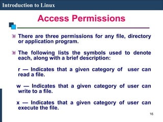 Access Permissions
Introduction to Linux
There are three permissions for any file, directory
or application program.
The following lists the symbols used to denote
each, along with a brief description:
r — Indicates that a given category of user can
read a file.
w — Indicates that a given category of user can
write to a file.
x — Indicates that a given category of user can
execute the file.
16
 