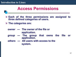 Access Permissions
Introduction to Linux
Each of the three permissions are assigned to
three defined categories of users.
The categories are:
owner — The owner of the file or
application.
group — The group that owns the file or
application.
others — All users with access to the
system.
17
 