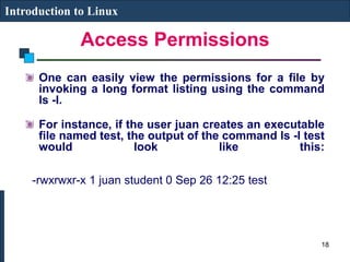 Access Permissions
Introduction to Linux
One can easily view the permissions for a file by
invoking a long format listing using the command
ls -l.
For instance, if the user juan creates an executable
file named test, the output of the command ls -l test
would look like this:
-rwxrwxr-x 1 juan student 0 Sep 26 12:25 test
18
 