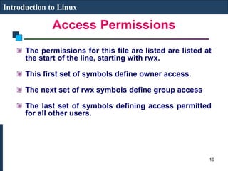 Access Permissions
Introduction to Linux
The permissions for this file are listed are listed at
the start of the line, starting with rwx.
This first set of symbols define owner access.
The next set of rwx symbols define group access
The last set of symbols defining access permitted
for all other users.
19
 