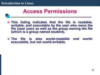Access Permissions
Introduction to Linux
This listing indicates that the file is readable,
writable, and executable by the user who owns the
file (user juan) as well as the group owning the file
(which is a group named student).
The file is also world-readable and world-
executable, but not world-writable.
20
 