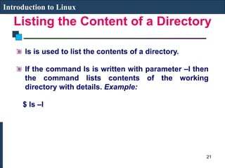 Listing the Content of a Directory
Introduction to Linux
ls is used to list the contents of a directory.
If the command ls is written with parameter –l then
the command lists contents of the working
directory with details. Example:
$ ls –l
21
 