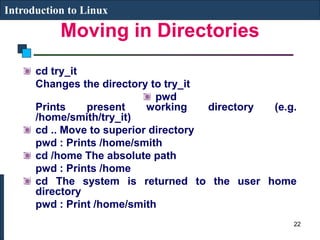 Moving in Directories
Introduction to Linux
cd try_it
Changes the directory to try_it
pwd
Prints present working directory (e.g.
/home/smith/try_it)
cd .. Move to superior directory
pwd : Prints /home/smith
cd /home The absolute path
pwd : Prints /home
cd The system is returned to the user home
directory
pwd : Print /home/smith
22
 