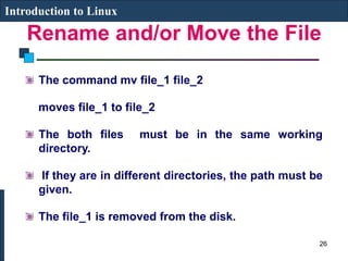Rename and/or Move the File
Introduction to Linux
The command mv file_1 file_2
moves file_1 to file_2
The both files must be in the same working
directory.
If they are in different directories, the path must be
given.
The file_1 is removed from the disk.
26
 
