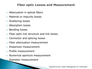  Attenuation in optical fibers
 Material or impurity losses
 Scattering losses
 Absorption losses
 Bending losses
 Fiber optic link structure and link losses
 Connector and splicing losses
 Fiber attenuation measurement
 Dispersion measurement
 Profile measurement
 Numerical aperture measurement
 Diameter measurement
Prepared by Mrs. Pallavi Mahagaonkar for TYB.Sc(Ele)
 