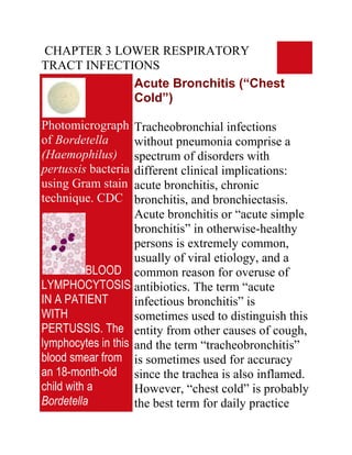 CHAPTER 3 LOWER RESPIRATORY
TRACT INFECTIONS
             Acute Bronchitis (“Chest
             Cold”)

Photomicrograph     Tracheobronchial infections
of Bordetella       without pneumonia comprise a
(Haemophilus)       spectrum of disorders with
pertussis bacteria  different clinical implications:
using Gram stain    acute bronchitis, chronic
technique. CDC      bronchitis, and bronchiectasis.
                    Acute bronchitis or “acute simple
                    bronchitis” in otherwise-healthy
                    persons is extremely common,
                    usually of viral etiology, and a
          BLOOD common reason for overuse of
LYMPHOCYTOSIS antibiotics. The term “acute
IN A PATIENT        infectious bronchitis” is
WITH                sometimes used to distinguish this
PERTUSSIS. The entity from other causes of cough,
lymphocytes in this and the term “tracheobronchitis”
blood smear from is sometimes used for accuracy
an 18-month-old since the trachea is also inflamed.
child with a        However, “chest cold” is probably
Bordetella          the best term for daily practice
 