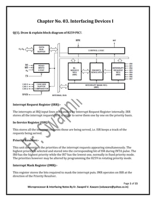 Page 1 of 15
Microprocessor & Interfacing Notes By Er. Swapnil V. Kaware (svkaware@yahoo.co.in)
Chapter No. 03. Interfacing Devices I
Q(1). Draw & explain block diagram of 8259 PIC?.
Interrupt Request Register (IRR):-
The interrupts at IRQ input lines are handled by Interrupt Request Register internally. IRR
stores all the interrupt requests in it in order to serve them one by one on the priority basis.
In-Service Register (ISR):-
This stores all the interrupt requests those are being served, i.e. ISR keeps a track of the
requests being served.
Priority Resolver:-
This unit determines the priorities of the interrupt requests appearing simultaneously. The
highest priority is selected and stored into the corresponding bit of ISR during INTA pulse. The
IR0 has the highest priority while the IR7 has the lowest one, normally in fixed priority mode.
The priorities however may be altered by programming the 8259 in rotating priority mode.
Interrupt Mask Register (IMR):-
This register stores the bits required to mask the interrupt puts. IMR operates on IRR at the
direction of the Priority Resolver.
 