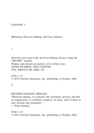 CHAPTER 3
Marketing Decision Making and Case Analysis
1
Describe each step in the decision-making process using the
“DECIDE” method.
Prepare and present an analysis of a written case.
AFTER READING THIS CHAPTER
YOU SHOULD BE ABLE TO:
Slide 1-‹#›
© 2013 Pearson Education, Inc. publishing as Prentice Hall
2
DECISION-MAKING PROCESS
“Decision making is a rational and systematic process and that
its organization is a definite sequence of steps, each of them in
turn rational and systematic.”
— Peter Drucker
Slide 1-‹#›
© 2013 Pearson Education, Inc. publishing as Prentice Hall
 