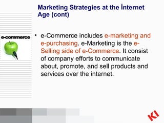 Marketing Strategies at the İnternet Age  (cont) e-Commerce includes  e-marketing and e-purchasing . e-Marketing is the  e-Selling side of e-Commerce . It consist of company efforts to communicate about, promote, and sell products and services over the internet. 