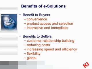 Benefits of e-Solutions Benefit to Buyers convenience product access and selection interactive and immediate Benefits to Sellers customer relationship building reducing costs increasing speed and efficiency flexibility global 