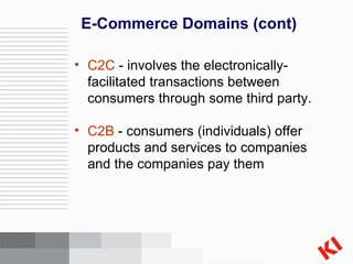 E-Commerce Domains (cont) C2C  - involves the electronically-facilitated transactions between consumers through some third party.  C2B  - consumers (individuals) offer products and services to companies and the companies pay them 