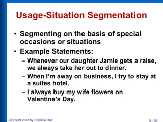 Usage-Situation Segmentation Segmenting on the basis of special occasions or situations Example Statements: Whenever our daughter Jamie gets a raise, we always take her out to dinner. When I’m away on business, I try to stay at a suites hotel. I always buy my wife flowers on Valentine’s Day. 